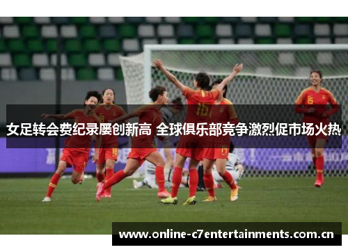 女足转会费纪录屡创新高 全球俱乐部竞争激烈促市场火热